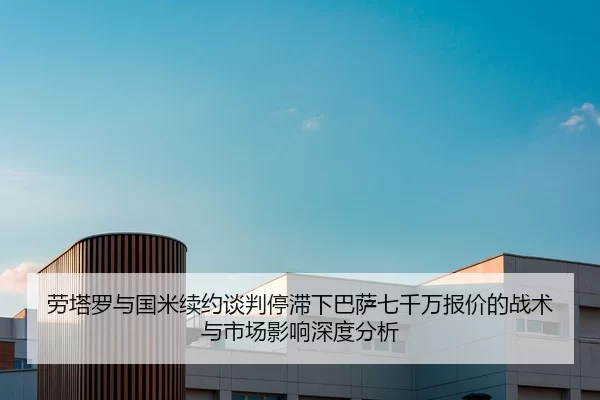 劳塔罗与国米续约谈判停滞下巴萨七千万报价的战术与市场影响深度分析