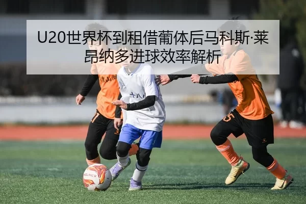 U20世界杯到租借葡体后马科斯·莱昂纳多进球效率解析