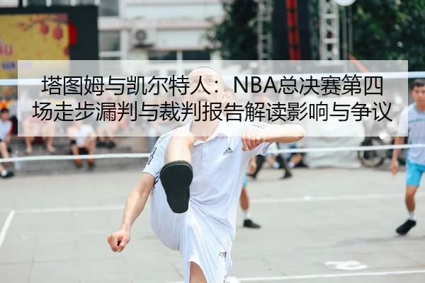 塔图姆与凯尔特人：NBA总决赛第四场走步漏判与裁判报告解读影响与争议